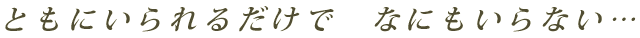 ともにいられるだけで　なにもいらない…